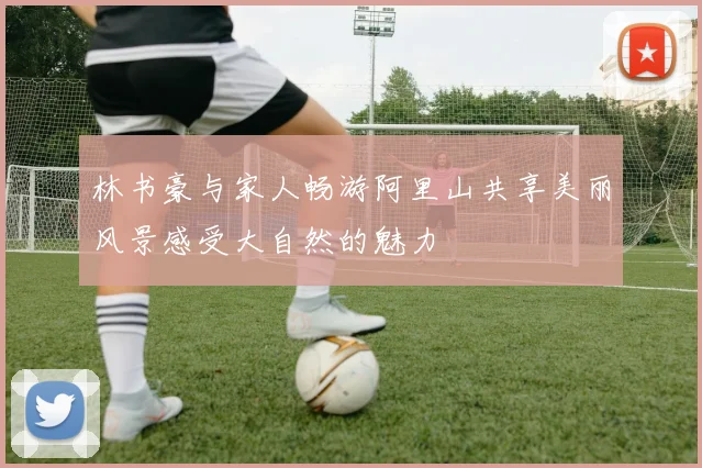 林书豪与家人畅游阿里山共享美丽风景感受大自然的魅力