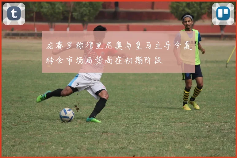 龙赛罗称穆里尼奥与皇马主导今夏转会市场局势尚在初期阶段