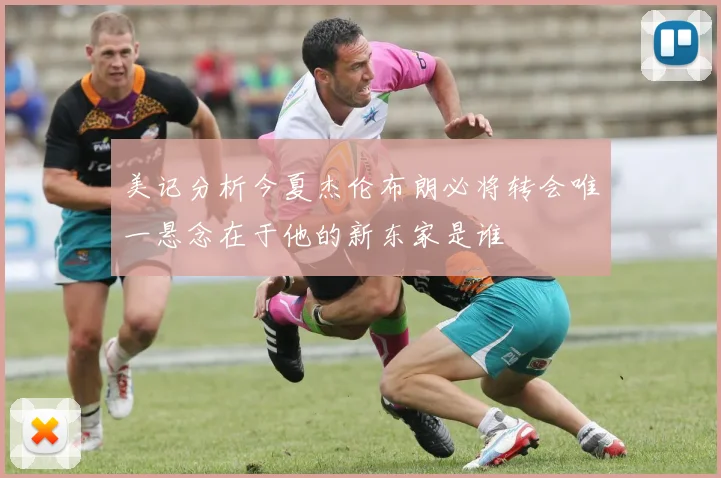 美记分析今夏杰伦布朗必将转会唯一悬念在于他的新东家是谁