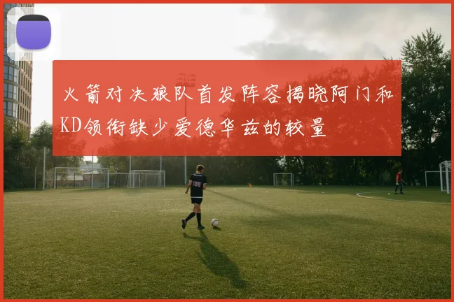 火箭对决狼队首发阵容揭晓阿门和KD领衔缺少爱德华兹的较量