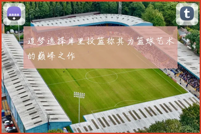 追梦选择库里投篮称其为篮球艺术的巅峰之作