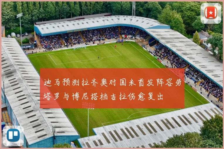 迪马预测拉齐奥对国米首发阵容劳塔罗与博尼搭档吉拉伤愈复出