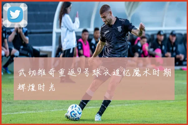武切维奇重返9号球衣追忆魔术时期辉煌时光