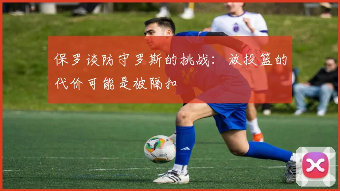保罗谈防守罗斯的挑战：放投篮的代价可能是被隔扣