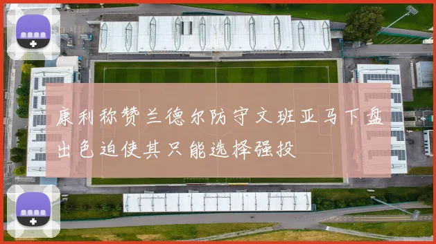 康利称赞兰德尔防守文班亚马下盘出色迫使其只能选择强投