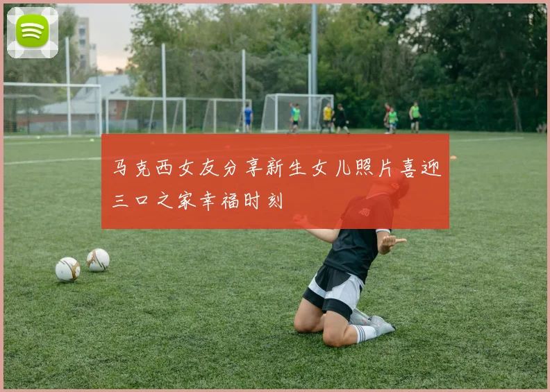 马克西女友分享新生女儿照片喜迎三口之家幸福时刻