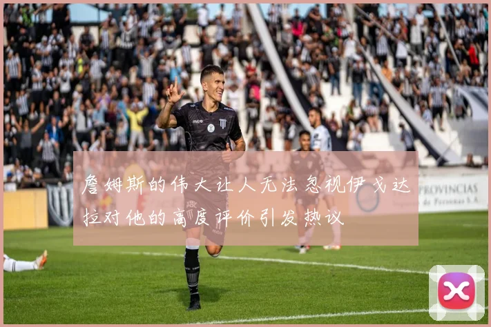 詹姆斯的伟大让人无法忽视伊戈达拉对他的高度评价引发热议