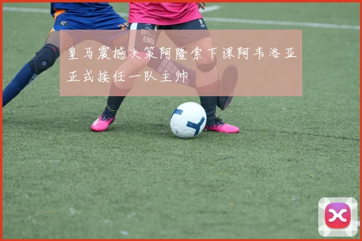 皇马震撼决策阿隆索下课阿韦洛亚正式接任一队主帅