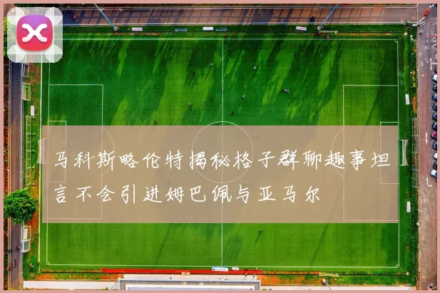 马科斯略伦特揭秘格子群聊趣事坦言不会引进姆巴佩与亚马尔