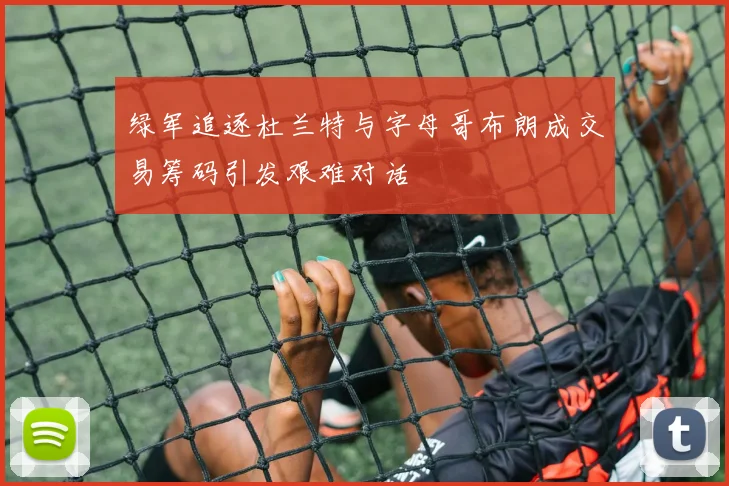 绿军追逐杜兰特与字母哥布朗成交易筹码引发艰难对话