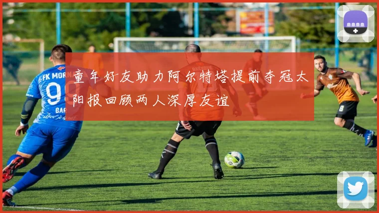 童年好友助力阿尔特塔提前夺冠太阳报回顾两人深厚友谊