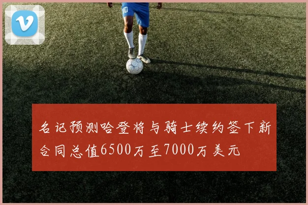 名记预测哈登将与骑士续约签下新合同总值6500万至7000万美元