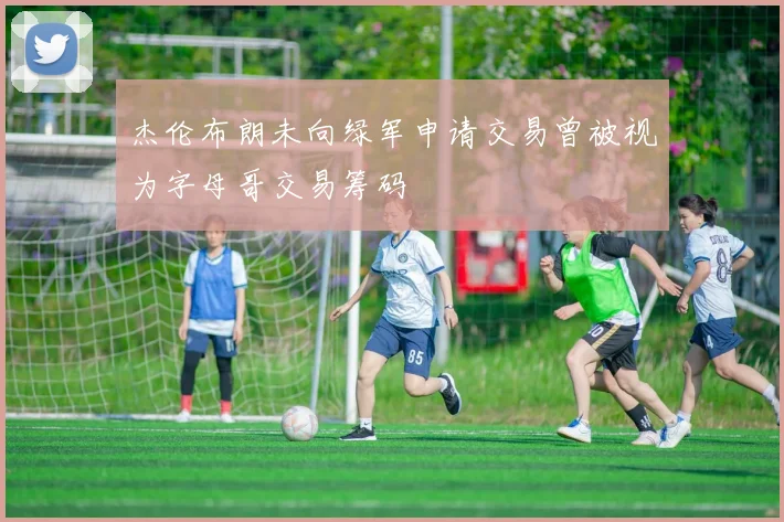 杰伦布朗未向绿军申请交易曾被视为字母哥交易筹码