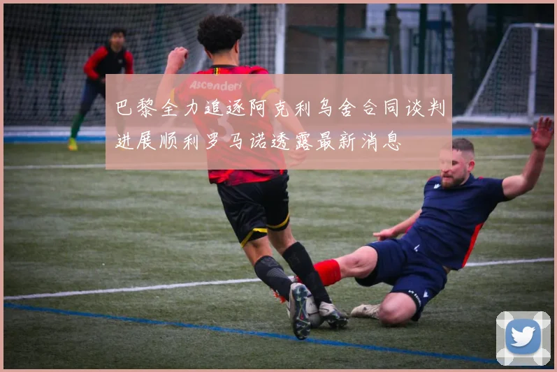 巴黎全力追逐阿克利乌舍合同谈判进展顺利罗马诺透露最新消息