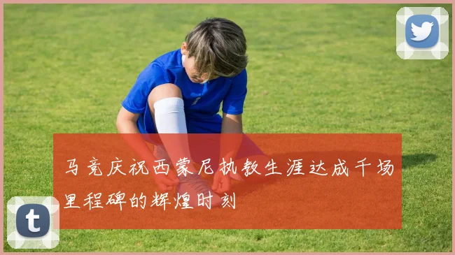 马竞庆祝西蒙尼执教生涯达成千场里程碑的辉煌时刻