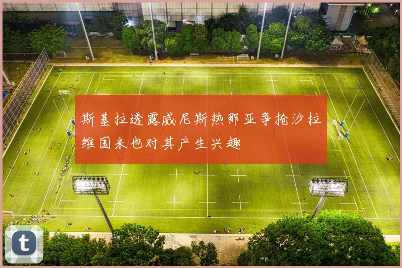斯基拉透露威尼斯热那亚争抢沙拉维国米也对其产生兴趣