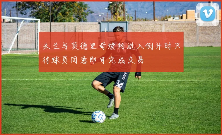 米兰与莫德里奇续约进入倒计时只待球员同意即可完成交易