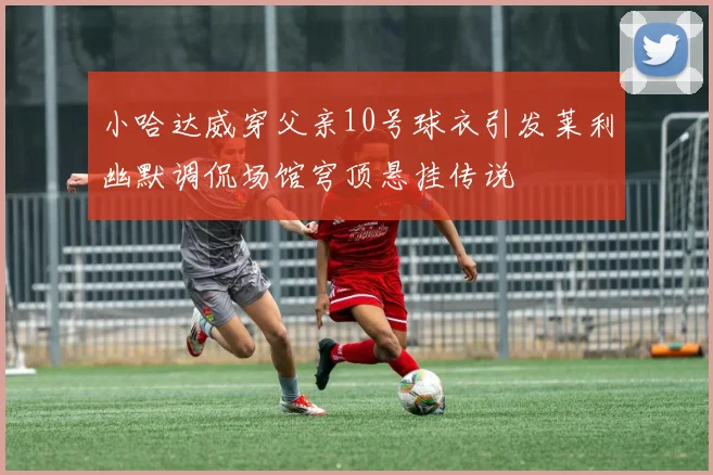 小哈达威穿父亲10号球衣引发莱利幽默调侃场馆穹顶悬挂传说